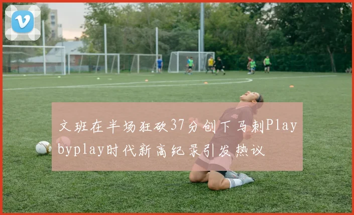 文班在半场狂砍37分创下马刺Playbyplay时代新高纪录引发热议