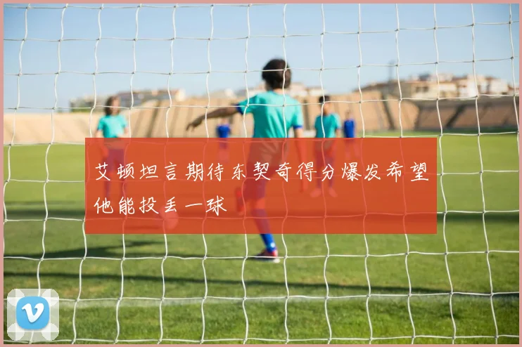 艾顿坦言期待东契奇得分爆发希望他能投丢一球
