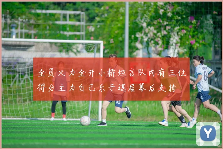 全员火力全开小桥坦言队内有三位得分主力自己乐于退居幕后支持