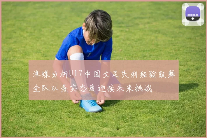 津媒分析U17中国女足失利经验鼓舞全队以务实态度迎接未来挑战