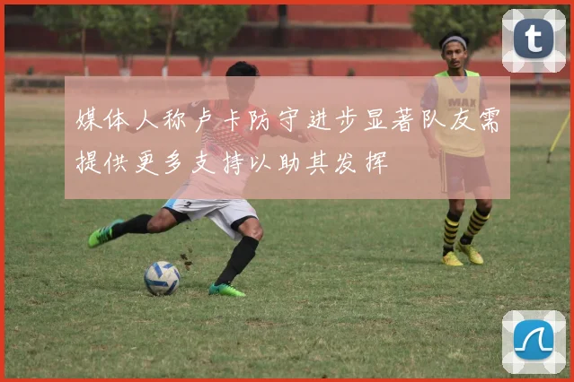 媒体人称卢卡防守进步显著队友需提供更多支持以助其发挥