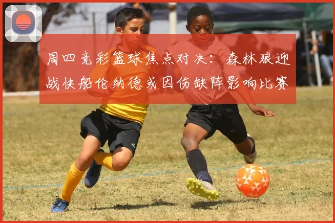 周四竞彩篮球焦点对决：森林狼迎战快船伦纳德或因伤缺阵影响比赛走势