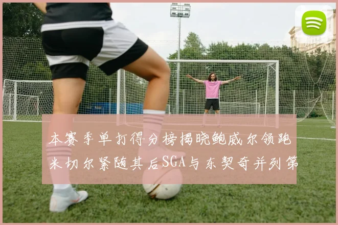 本赛季单打得分榜揭晓鲍威尔领跑米切尔紧随其后SGA与东契奇并列第三