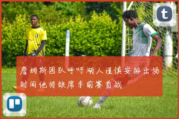 詹姆斯团队呼吁湖人谨慎安排出场时间他将缺席季前赛首战