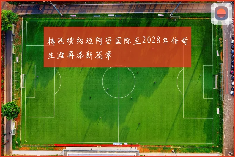 梅西续约迈阿密国际至2028年传奇生涯再添新篇章