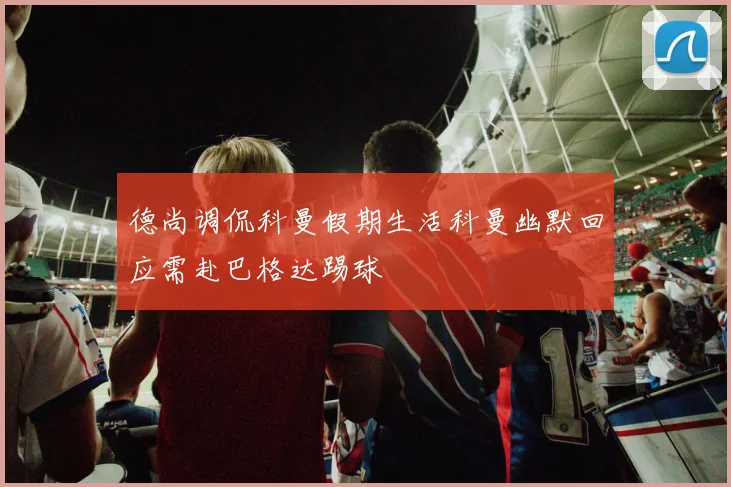 德尚调侃科曼假期生活科曼幽默回应需赴巴格达踢球