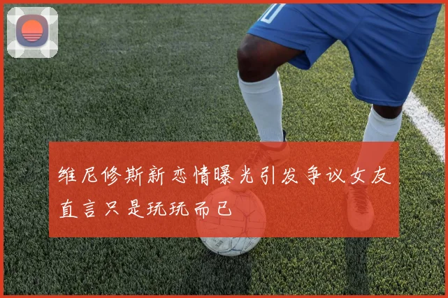 维尼修斯新恋情曝光引发争议女友直言只是玩玩而已