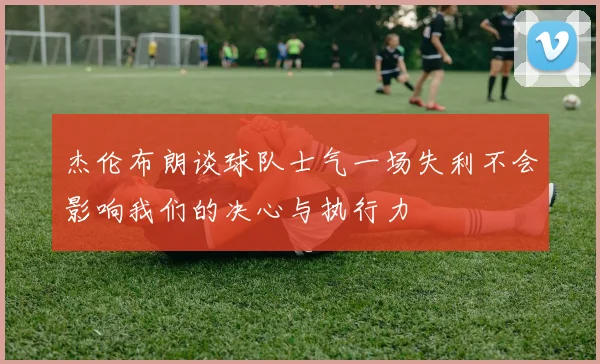 杰伦布朗谈球队士气一场失利不会影响我们的决心与执行力