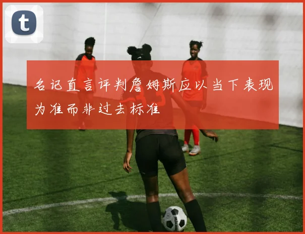 名记直言评判詹姆斯应以当下表现为准而非过去标准