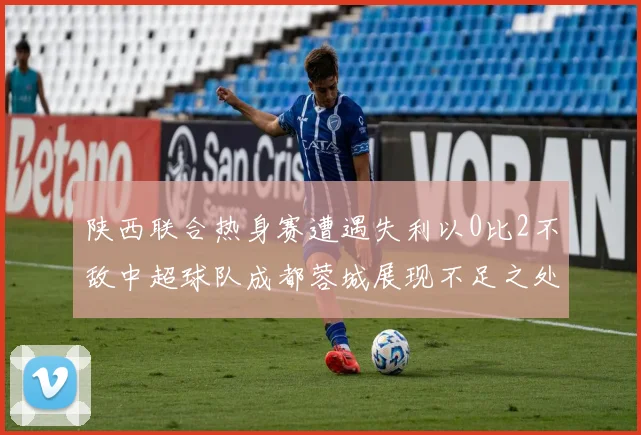 陕西联合热身赛遭遇失利以0比2不敌中超球队成都蓉城展现不足之处