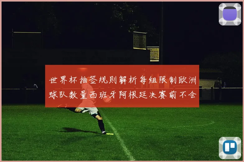 世界杯抽签规则解析每组限制欧洲球队数量西班牙阿根廷决赛前不会相遇