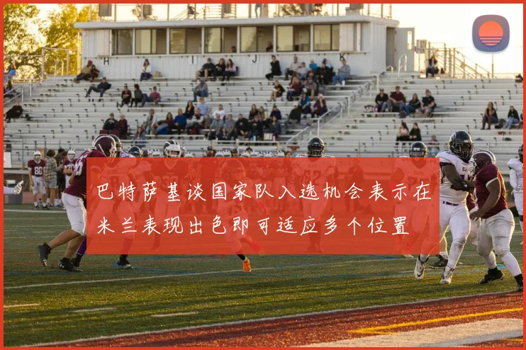巴特萨基谈国家队入选机会表示在米兰表现出色即可适应多个位置