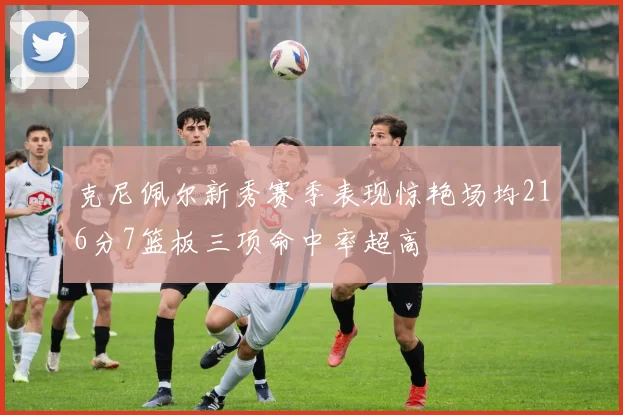克尼佩尔新秀赛季表现惊艳场均216分7篮板三项命中率超高