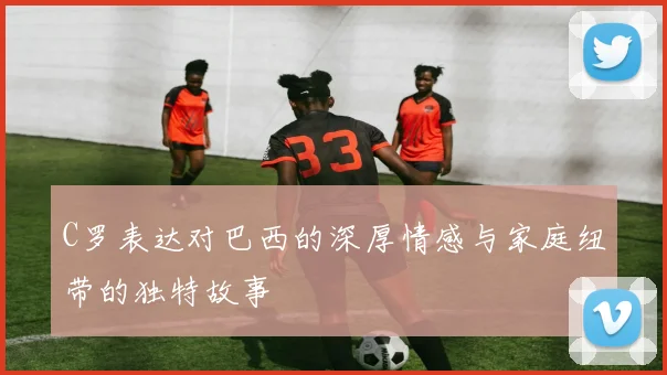 C罗表达对巴西的深厚情感与家庭纽带的独特故事