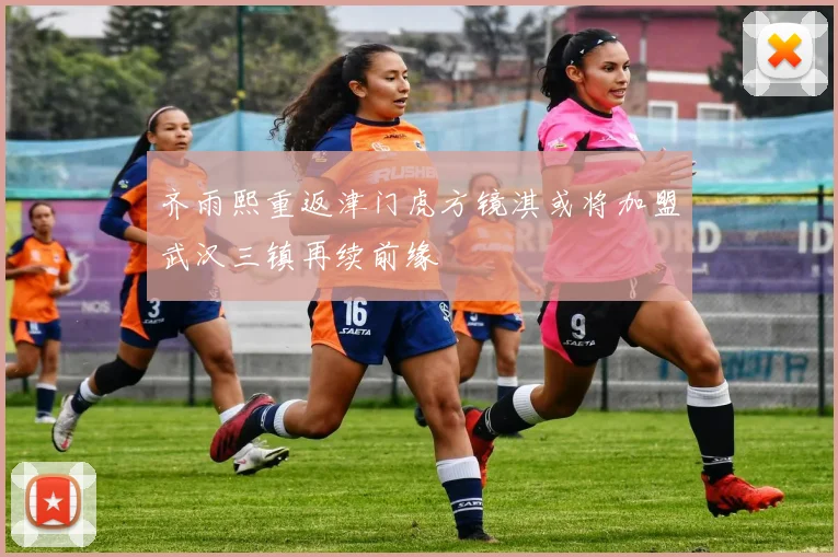 齐雨熙重返津门虎方镜淇或将加盟武汉三镇再续前缘