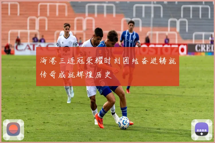 海港三连冠荣耀时刻团结奋进铸就传奇成就辉煌历史