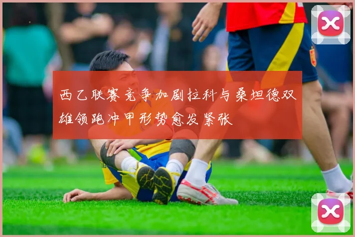 西乙联赛竞争加剧拉科与桑坦德双雄领跑冲甲形势愈发紧张