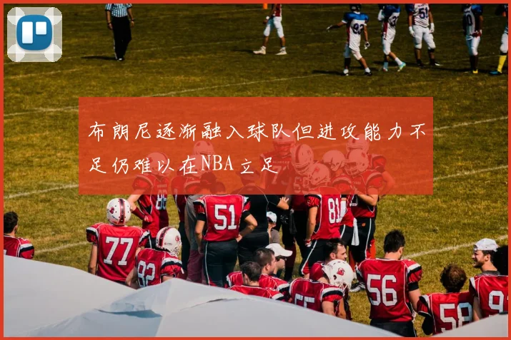 布朗尼逐渐融入球队但进攻能力不足仍难以在NBA立足