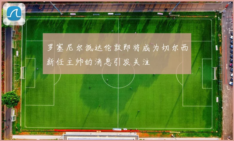 罗塞尼尔抵达伦敦即将成为切尔西新任主帅的消息引发关注