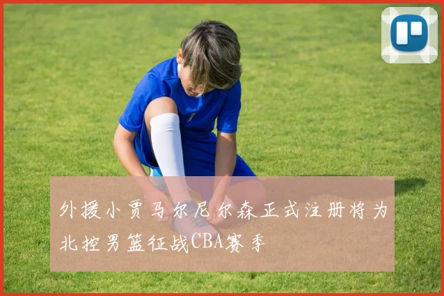 外援小贾马尔尼尔森正式注册将为北控男篮征战CBA赛季