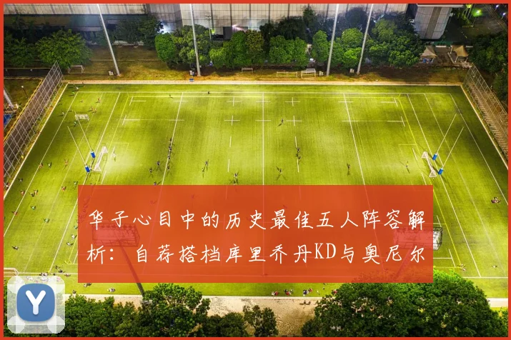 华子心目中的历史最佳五人阵容解析：自荐搭档库里乔丹KD与奥尼尔共襄盛举