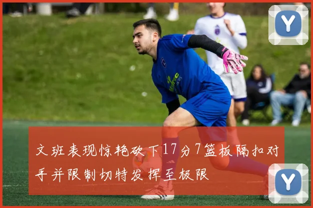 文班表现惊艳砍下17分7篮板隔扣对手并限制切特发挥至极限