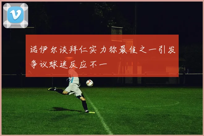 诺伊尔谈拜仁实力称最佳之一引发争议球迷反应不一
