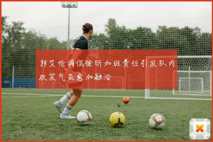 郭艾伦调侃徐昕加班责任引发队内欢笑气氛愈加融洽
