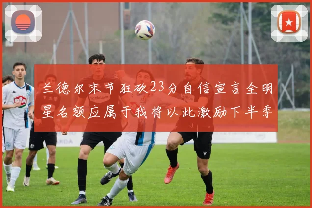 兰德尔末节狂砍23分自信宣言全明星名额应属于我将以此激励下半季表现