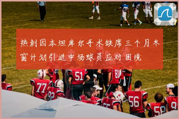 热刺因本坦库尔手术缺席三个月冬窗计划引进中场球员应对困境