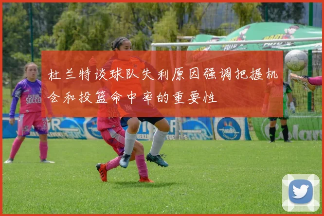 杜兰特谈球队失利原因强调把握机会和投篮命中率的重要性