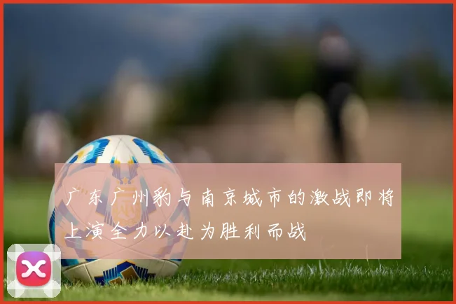 广东广州豹与南京城市的激战即将上演全力以赴为胜利而战