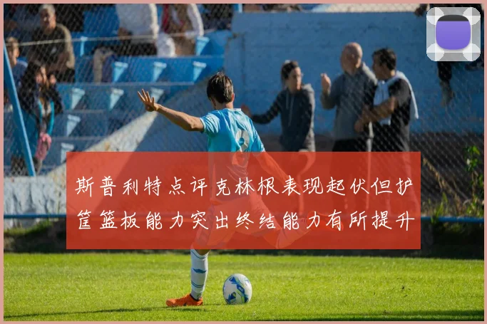 斯普利特点评克林根表现起伏但护筐篮板能力突出终结能力有所提升