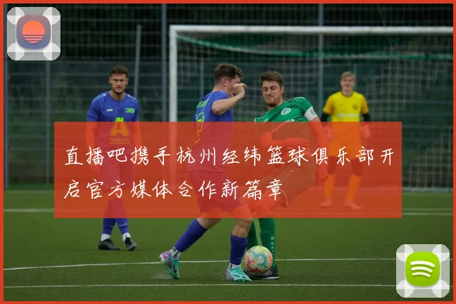 直播吧携手杭州经纬篮球俱乐部开启官方媒体合作新篇章
