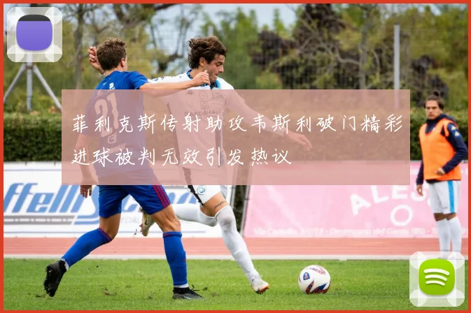 菲利克斯传射助攻韦斯利破门精彩进球被判无效引发热议