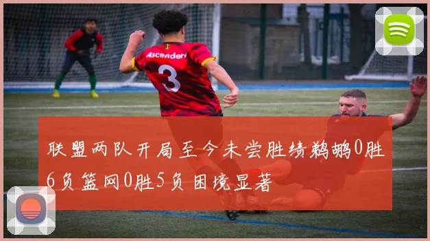 联盟两队开局至今未尝胜绩鹈鹕0胜6负篮网0胜5负困境显著