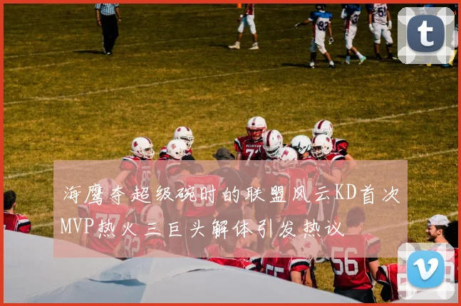 海鹰夺超级碗时的联盟风云KD首次MVP热火三巨头解体引发热议