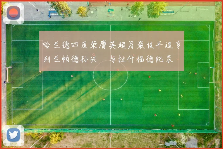 哈兰德四度荣膺英超月最佳平追亨利兰帕德孙兴慜与拉什福德纪录