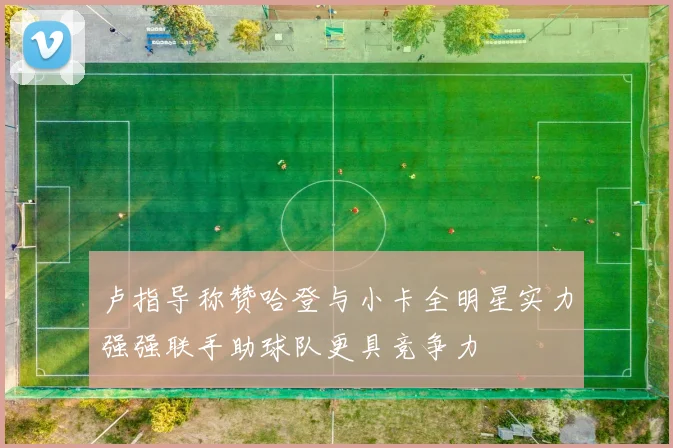 卢指导称赞哈登与小卡全明星实力强强联手助球队更具竞争力