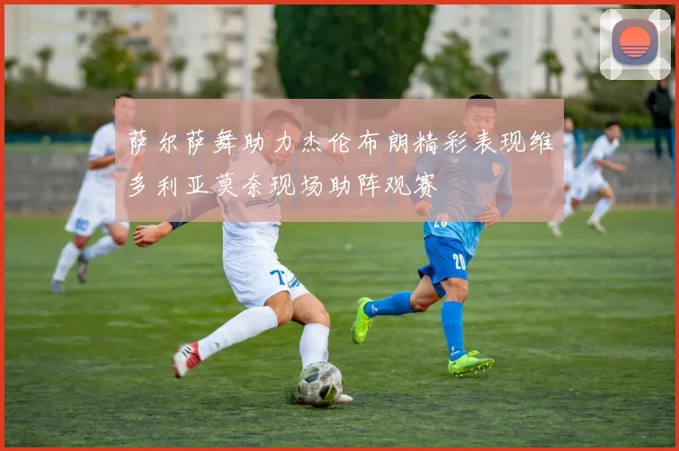 萨尔萨舞助力杰伦布朗精彩表现维多利亚莫奈现场助阵观赛
