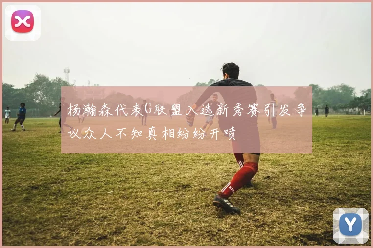杨瀚森代表G联盟入选新秀赛引发争议众人不知真相纷纷开喷