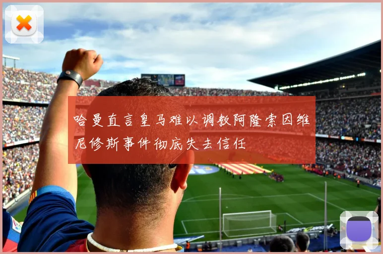 哈曼直言皇马难以调教阿隆索因维尼修斯事件彻底失去信任