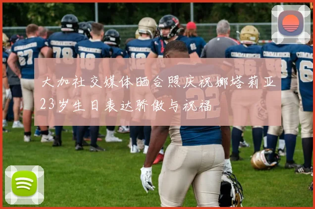大加社交媒体晒合照庆祝娜塔莉亚23岁生日表达骄傲与祝福
