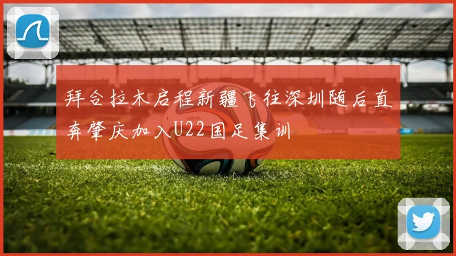拜合拉木启程新疆飞往深圳随后直奔肇庆加入U22国足集训