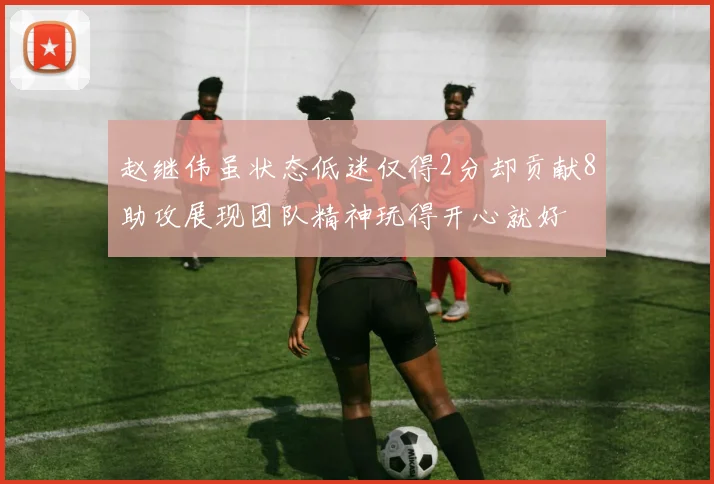 赵继伟虽状态低迷仅得2分却贡献8助攻展现团队精神玩得开心就好